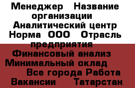 Менеджер › Название организации ­ Аналитический центр Норма, ООО › Отрасль предприятия ­ Финансовый анализ › Минимальный оклад ­ 22 000 - Все города Работа » Вакансии   . Татарстан респ.